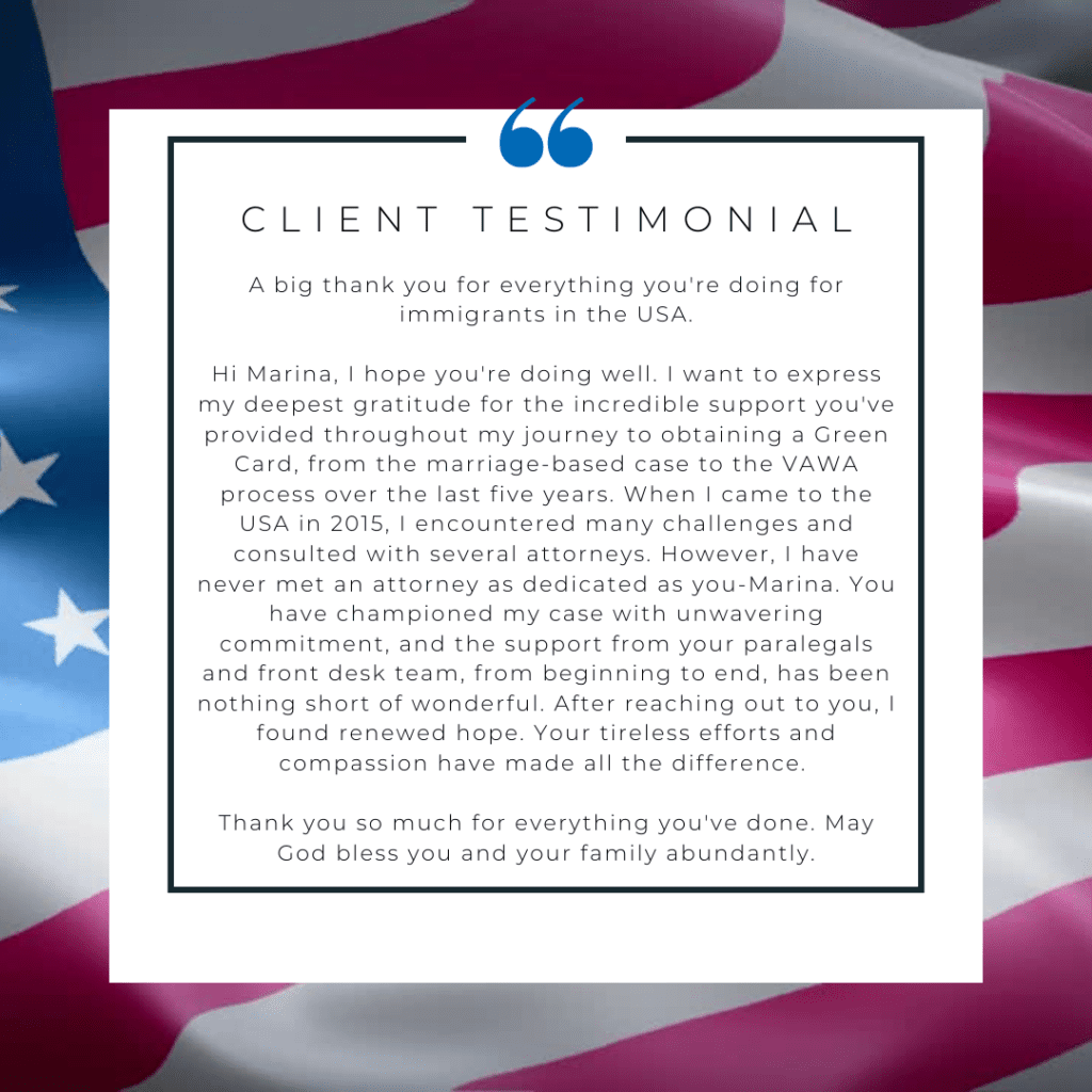 CLIENT TESTIMONIAL

A big thank you for everything you're doing for immigrants in the USA.

Hi Marina, I hope you're doing well. I want to express my deepest gratitude for the incredible support you've provided throughout my journey to obtaining a Green Card, from the marriage-based case to the VAWA process over the last five years. When I came to the USA in 2015, I encountered many challenges and consulted with several attorneys. However, I have never met an attorney as dedicated as you-Marina. You have championed my case with unwavering commitment, and the support from your paralegals and front desk team, from beginning to end, has been nothing short of wonderful. After reaching out to you, I found renewed hope. Your tireless efforts and compassion have made all the difference.

Thank you so much for everything you've done.