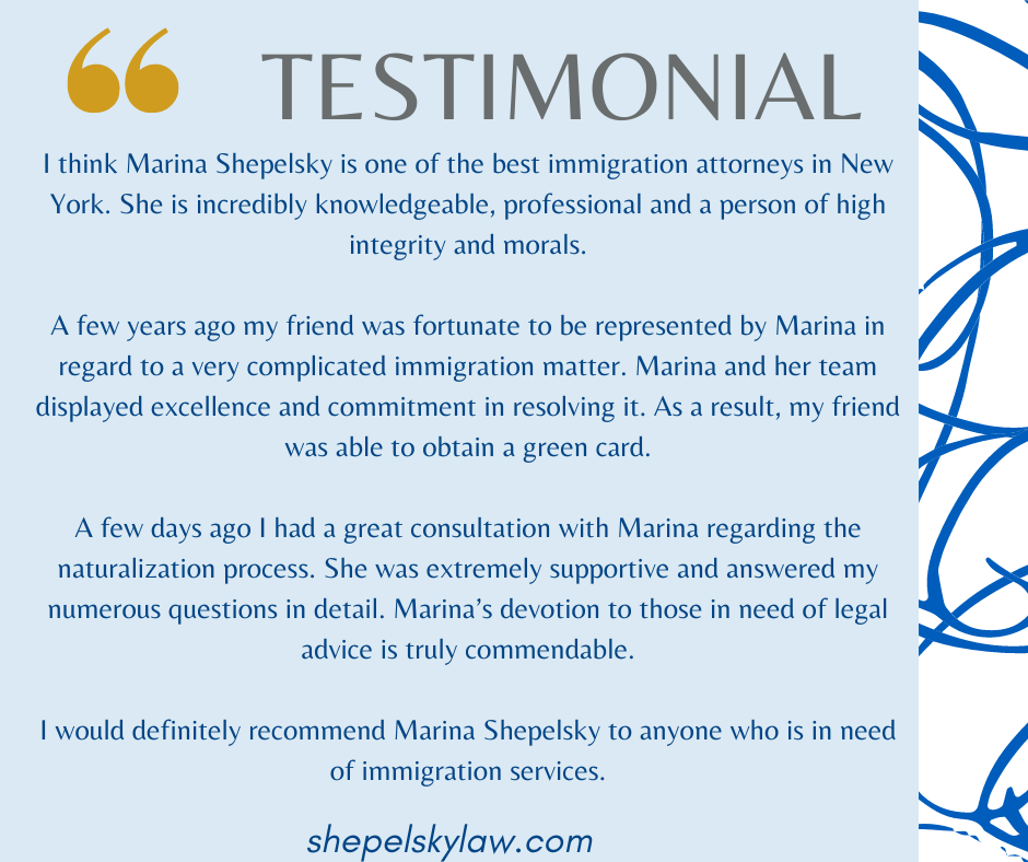 I think Marina Shepelsky is one of the best immigration attorneys in New York. She is incredibly knowledgeable, professional and a person of high integrity and morals.

A few years ago my friend was fortunate to be represented by Marina in regard to a very complicated immigration matter. Marina and her team displayed excellence and commitment in resolving it. As a result, my friend was able to obtain a green card.

A few days ago I had a great consultation with Marina regarding the naturalization process. She was extremely supportive and answered my numerous questions in detail. Marina’s devotion to those in need of legal advice is truly commendable.

I would definitely recommend Marina Shepelsky to anyone who is in need of immigration services.