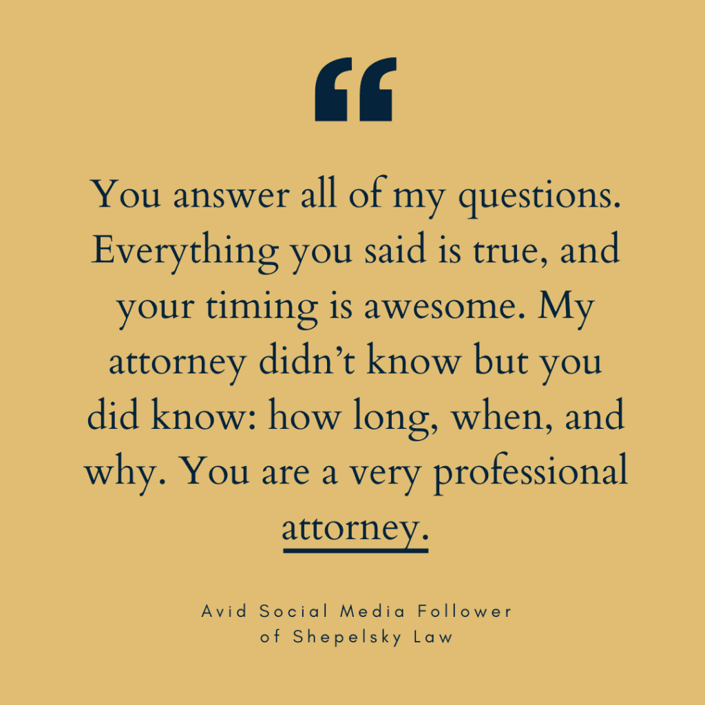 You answer all of my questions. Everything you said is true, and your timing is awesome. My attorney didn’t know but you did know: how long, when, and why. You are a very professional attorney.