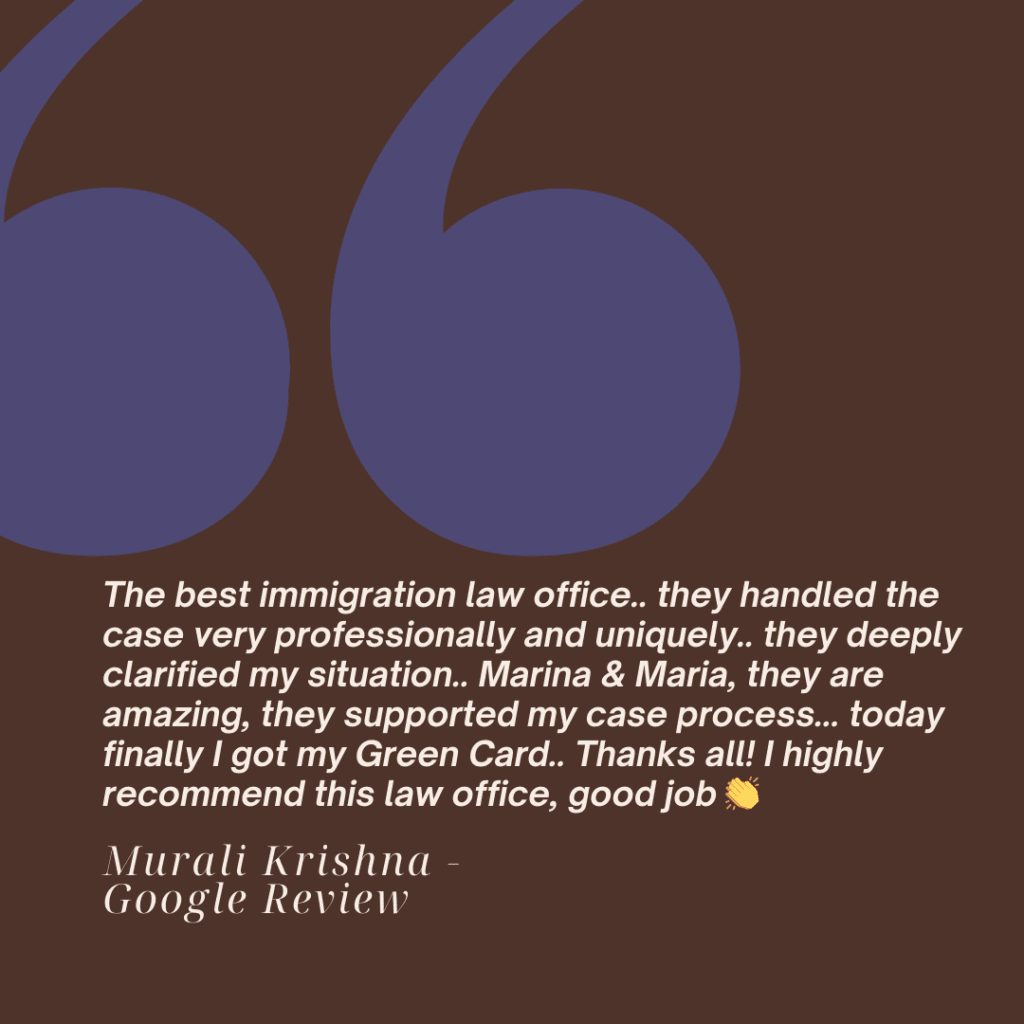 Five Star Google Review: Murali Krishna
The best immigration law office.. they handled the case very professionally and uniquely.. they deeply clarified my situation.. Marina & Maria, they are amazing, they supported my case process... today finally I got my Green Card.. Thanks all! I highly recommend this law office, good job 👏
